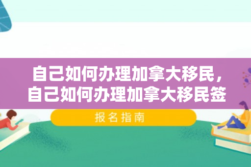 自己如何办理加拿大移民，自己如何办理加拿大移民签证
