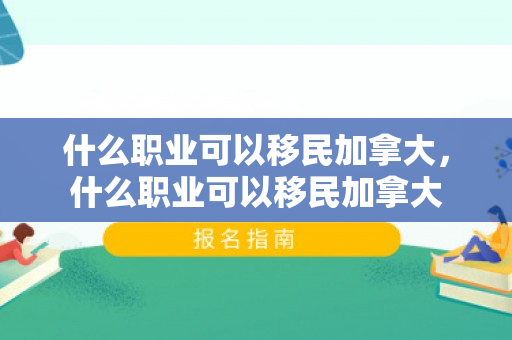 什么职业可以移民加拿大，什么职业可以移民加拿大