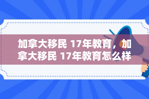 加拿大移民 17年教育，加拿大移民 17年教育怎么样