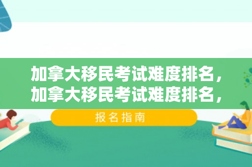 加拿大移民考试难度排名，加拿大移民考试难度排名，深度解析与评估
