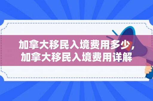 加拿大移民入境费用多少，加拿大移民入境费用详解