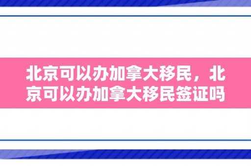 北京可以办加拿大移民，北京可以办加拿大移民签证吗
