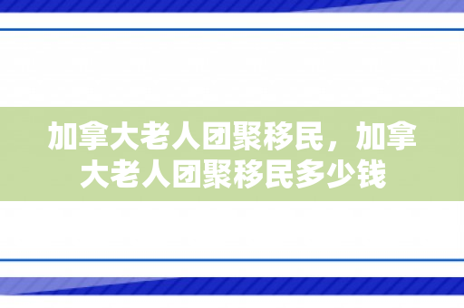 加拿大老人团聚移民，加拿大老人团聚移民多少钱