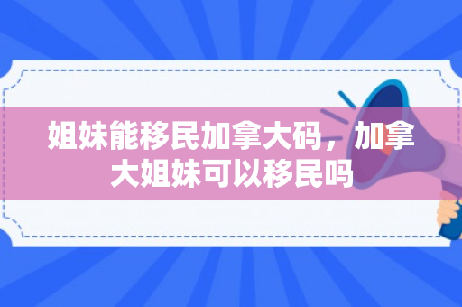 姐妹能移民加拿大码，加拿大姐妹可以移民吗