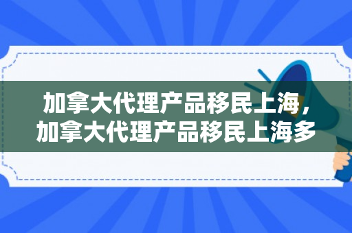加拿大代理产品移民上海，加拿大代理产品移民上海多少钱