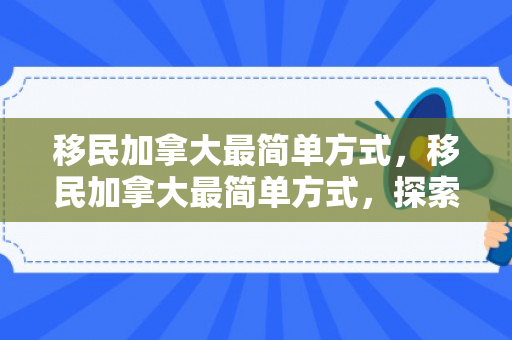 移民加拿大最简单方式，移民加拿大最简单方式，探索途径与策略
