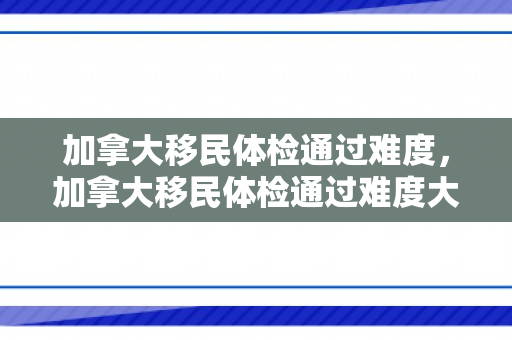 加拿大移民体检通过难度，加拿大移民体检通过难度大吗