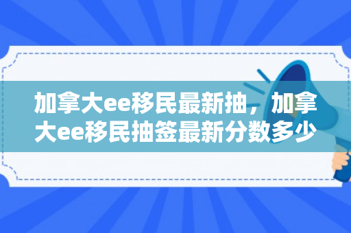 加拿大ee移民最新抽，加拿大ee移民抽签最新分数多少?