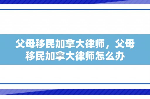 父母移民加拿大律师，父母移民加拿大律师怎么办