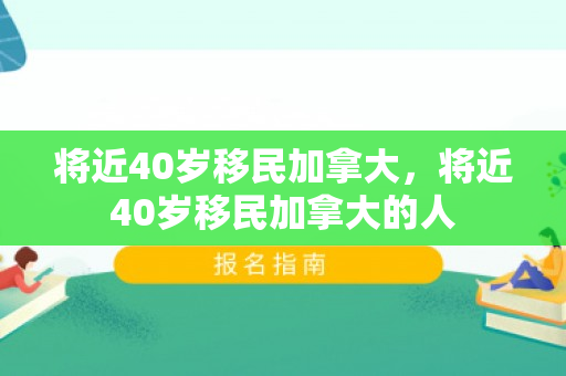 将近40岁移民加拿大，将近40岁移民加拿大的人