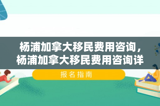 杨浦加拿大移民费用咨询，杨浦加拿大移民费用咨询详解