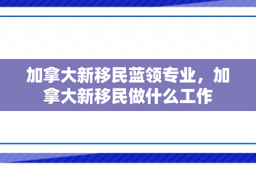 加拿大新移民蓝领专业，加拿大新移民做什么工作
