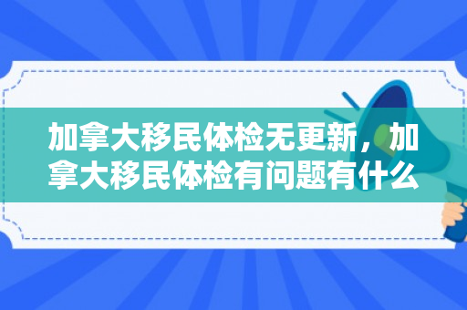 加拿大移民体检无更新，加拿大移民体检有问题有什么办法解决