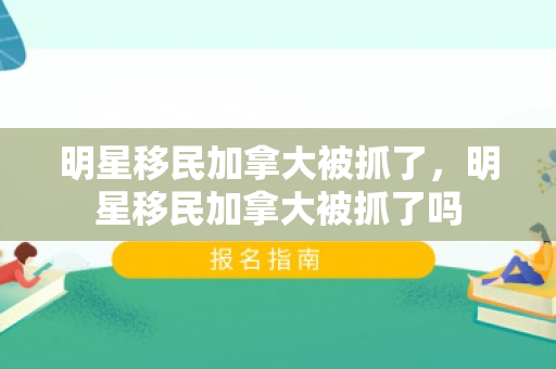明星移民加拿大被抓了，明星移民加拿大被抓了吗