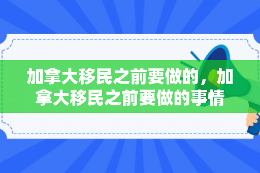 加拿大移民之前要做的，加拿大移民之前要做的事情