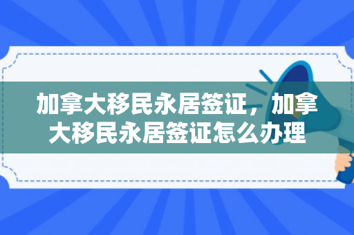 加拿大移民永居签证，加拿大移民永居签证怎么办理