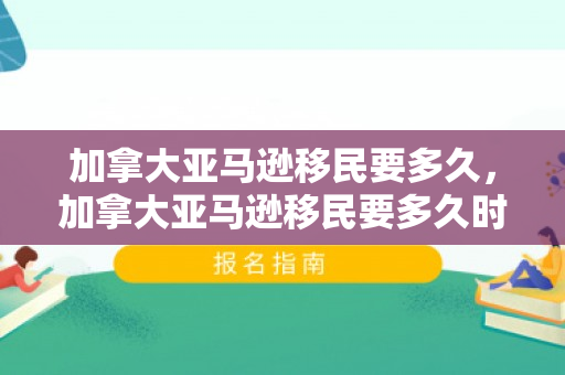 加拿大亚马逊移民要多久，加拿大亚马逊移民要多久时间