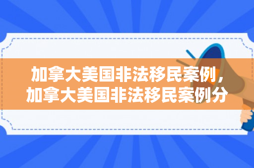 加拿大美国非法移民案例，加拿大美国非法移民案例分析