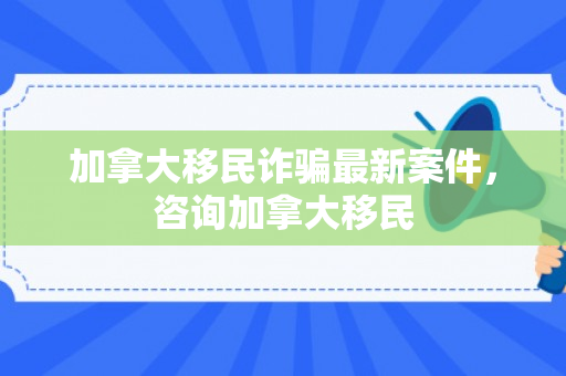 加拿大移民诈骗最新案件，咨询加拿大移民