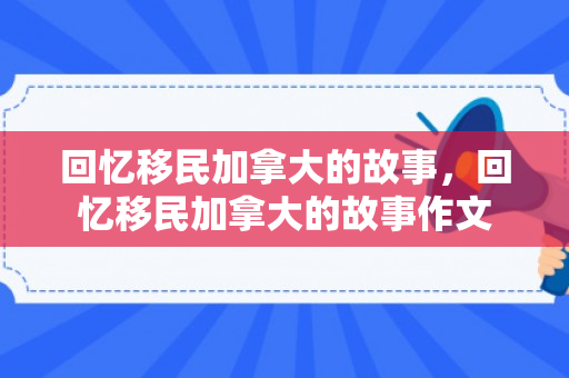 回忆移民加拿大的故事，回忆移民加拿大的故事作文