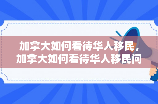 加拿大如何看待华人移民，加拿大如何看待华人移民问题