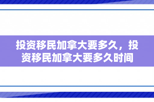 投资移民加拿大要多久，投资移民加拿大要多久时间