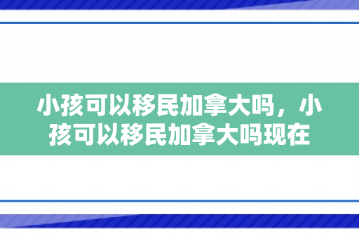 小孩可以移民加拿大吗，小孩可以移民加拿大吗现在