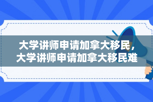 大学讲师申请加拿大移民，大学讲师申请加拿大移民难吗