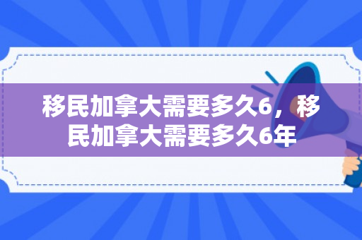 移民加拿大需要多久6，移民加拿大需要多久6年
