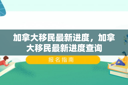 加拿大移民最新进度，加拿大移民最新进度查询