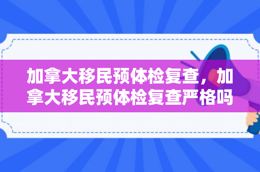 加拿大移民预体检复查，加拿大移民预体检复查严格吗