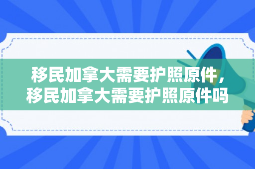 移民加拿大需要护照原件，移民加拿大需要护照原件吗