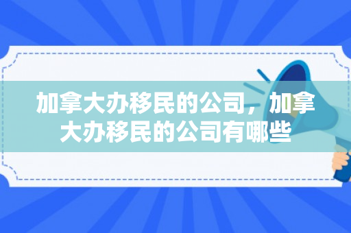 加拿大办移民的公司，加拿大办移民的公司有哪些