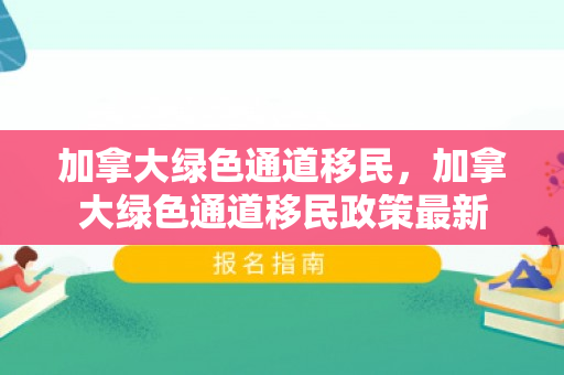加拿大绿色通道移民，加拿大绿色通道移民政策最新