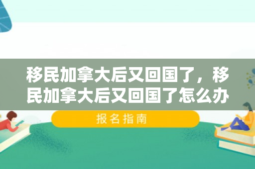 移民加拿大后又回国了，移民加拿大后又回国了怎么办