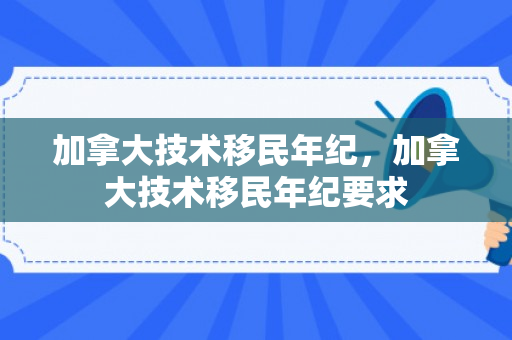 加拿大技术移民年纪，加拿大技术移民年纪要求