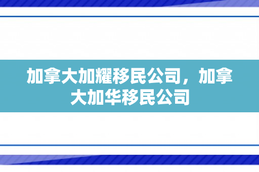 加拿大加耀移民公司，加拿大加华移民公司