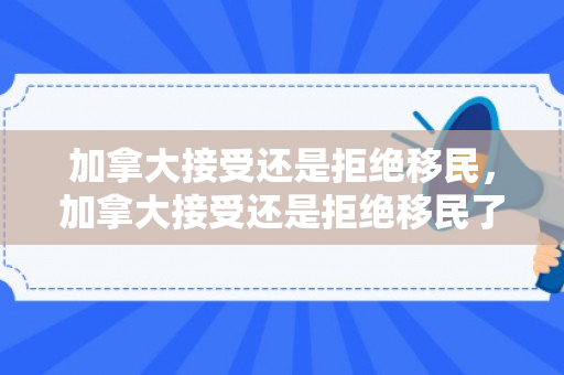 加拿大接受还是拒绝移民，加拿大接受还是拒绝移民了