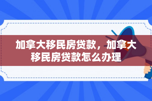 加拿大移民房贷款，加拿大移民房贷款怎么办理