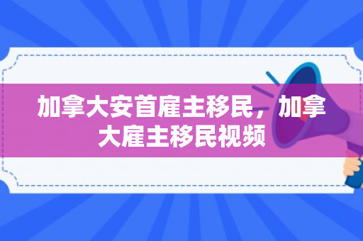 加拿大安首雇主移民，加拿大雇主移民视频