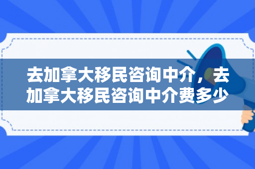 去加拿大移民咨询中介，去加拿大移民咨询中介费多少