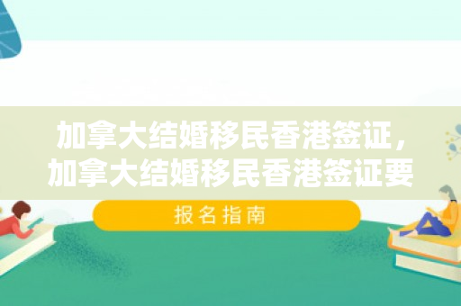 加拿大结婚移民香港签证，加拿大结婚移民香港签证要求