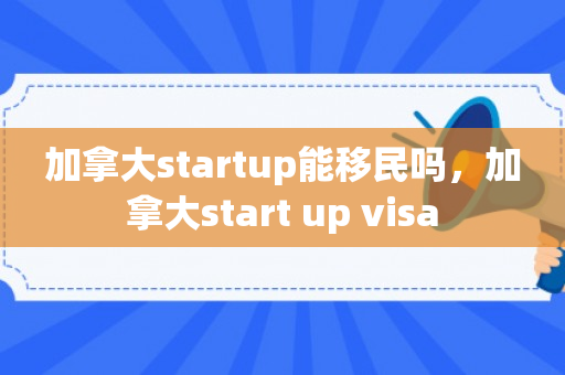 加拿大startup能移民吗，加拿大start up visa