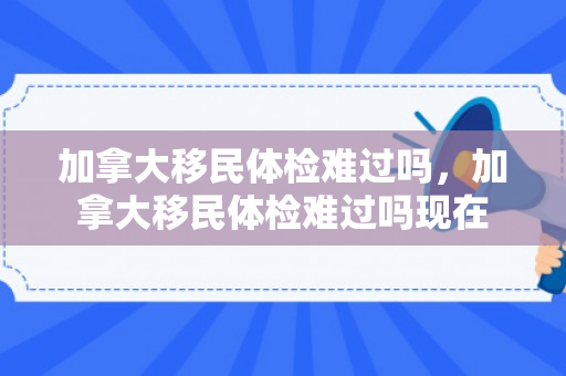 加拿大移民体检难过吗，加拿大移民体检难过吗现在