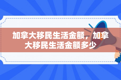 加拿大移民生活金额，加拿大移民生活金额多少