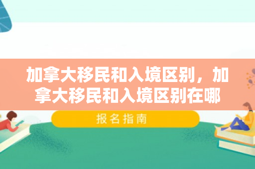 加拿大移民和入境区别，加拿大移民和入境区别在哪