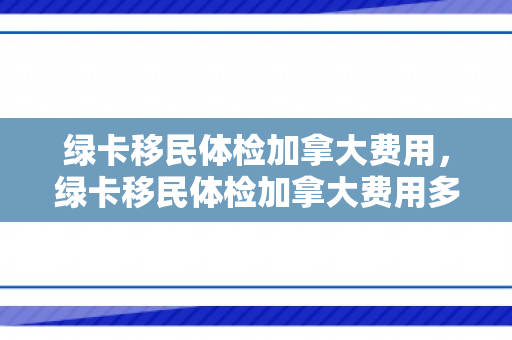 绿卡移民体检加拿大费用，绿卡移民体检加拿大费用多少