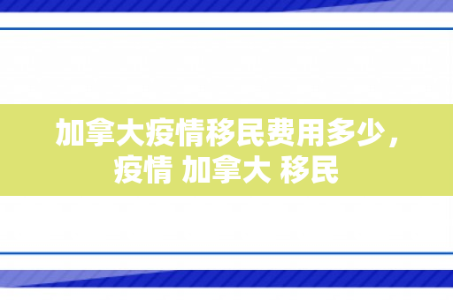 加拿大疫情移民费用多少，疫情 加拿大 移民