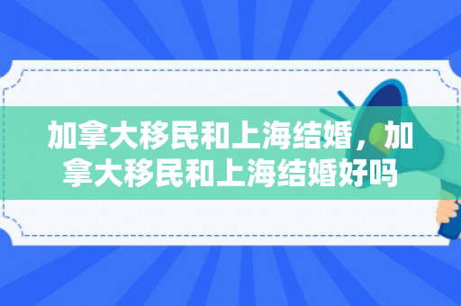 加拿大移民和上海结婚，加拿大移民和上海结婚好吗