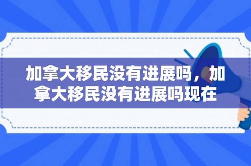 加拿大移民没有进展吗，加拿大移民没有进展吗现在